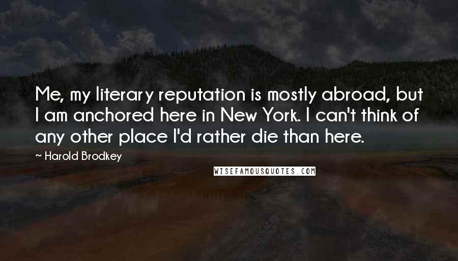 Harold Brodkey Quotes: Me, my literary reputation is mostly abroad, but I am anchored here in New York. I can't think of any other place I'd rather die than here.