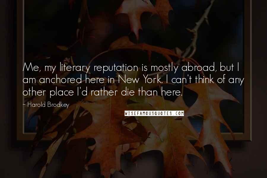 Harold Brodkey Quotes: Me, my literary reputation is mostly abroad, but I am anchored here in New York. I can't think of any other place I'd rather die than here.