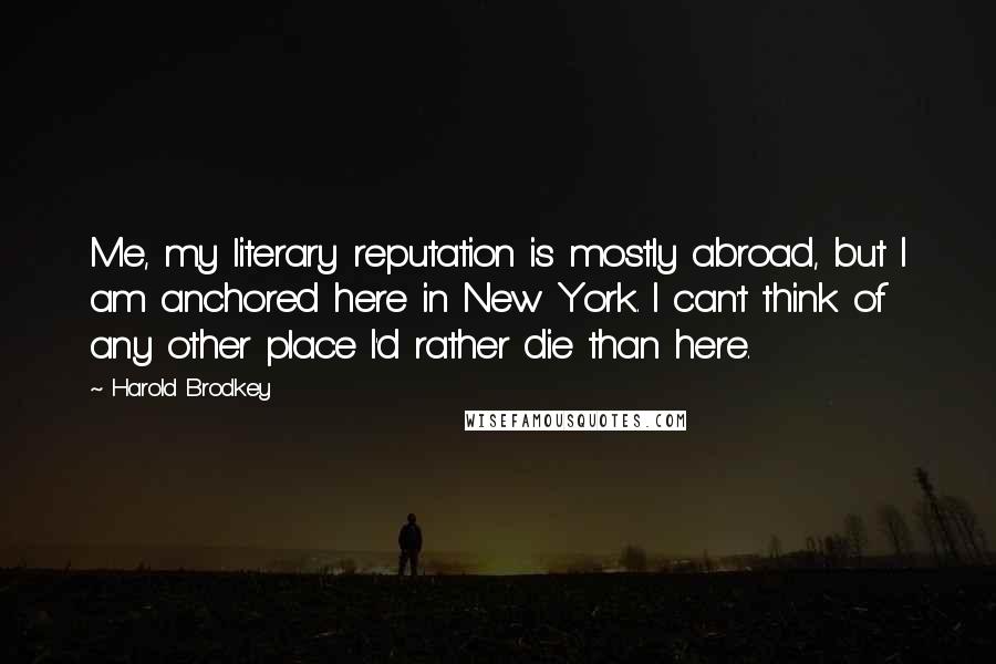 Harold Brodkey Quotes: Me, my literary reputation is mostly abroad, but I am anchored here in New York. I can't think of any other place I'd rather die than here.