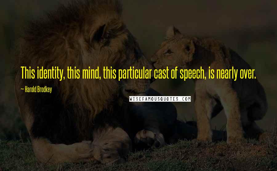 Harold Brodkey Quotes: This identity, this mind, this particular cast of speech, is nearly over.