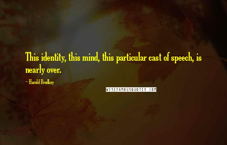 Harold Brodkey Quotes: This identity, this mind, this particular cast of speech, is nearly over.