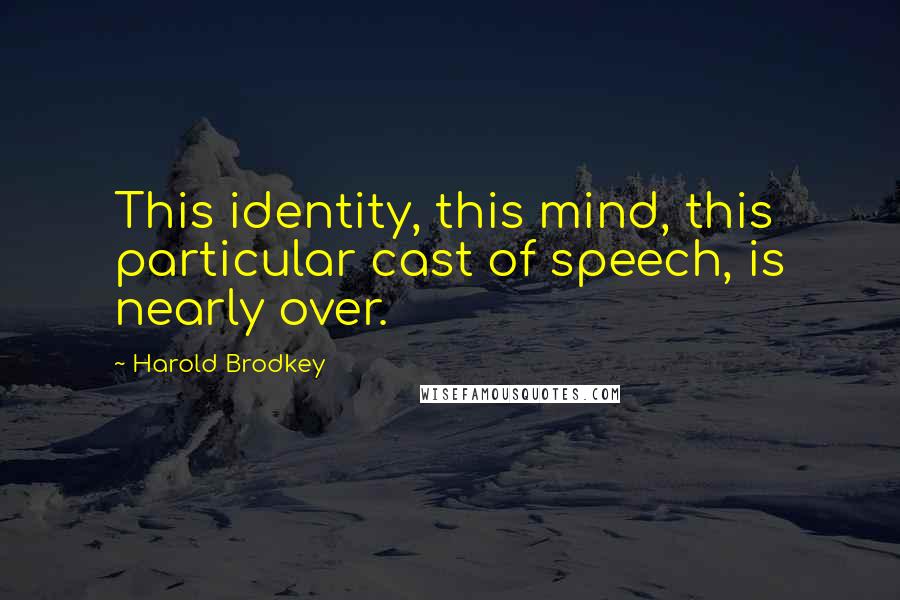 Harold Brodkey Quotes: This identity, this mind, this particular cast of speech, is nearly over.
