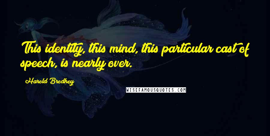 Harold Brodkey Quotes: This identity, this mind, this particular cast of speech, is nearly over.