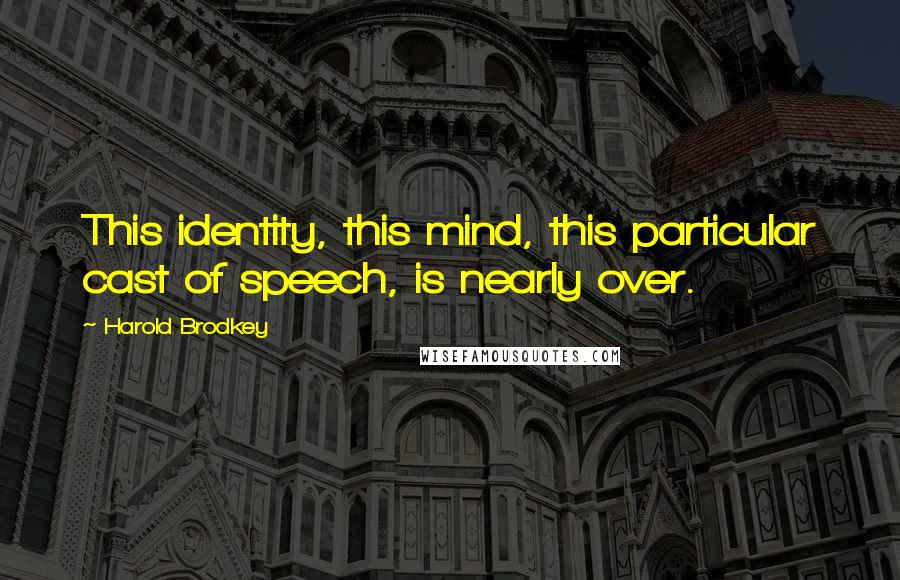 Harold Brodkey Quotes: This identity, this mind, this particular cast of speech, is nearly over.