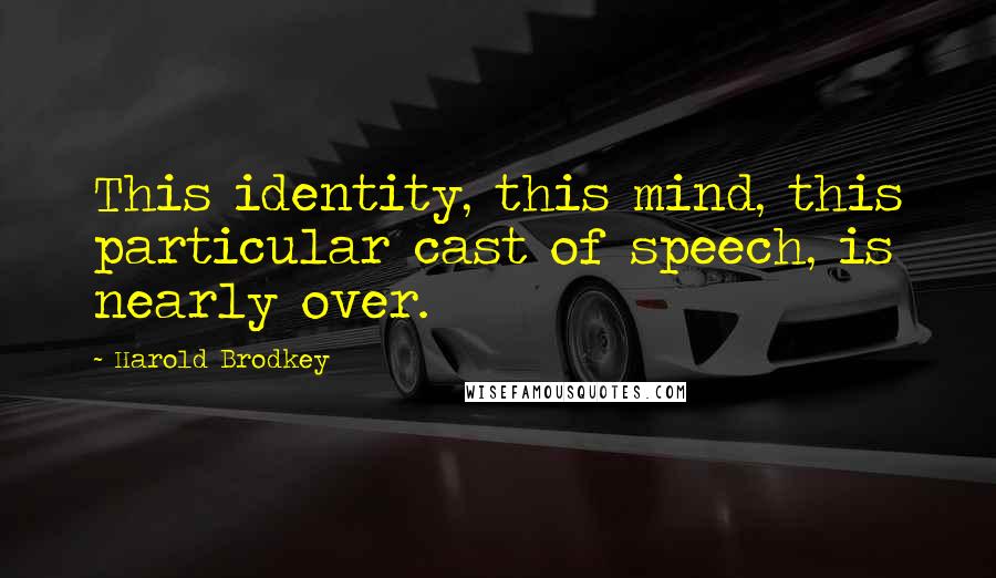 Harold Brodkey Quotes: This identity, this mind, this particular cast of speech, is nearly over.