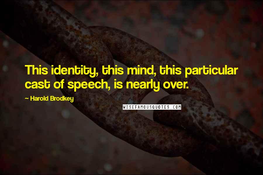 Harold Brodkey Quotes: This identity, this mind, this particular cast of speech, is nearly over.