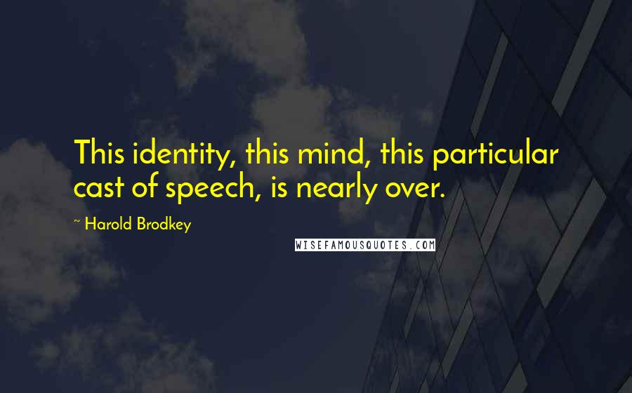 Harold Brodkey Quotes: This identity, this mind, this particular cast of speech, is nearly over.