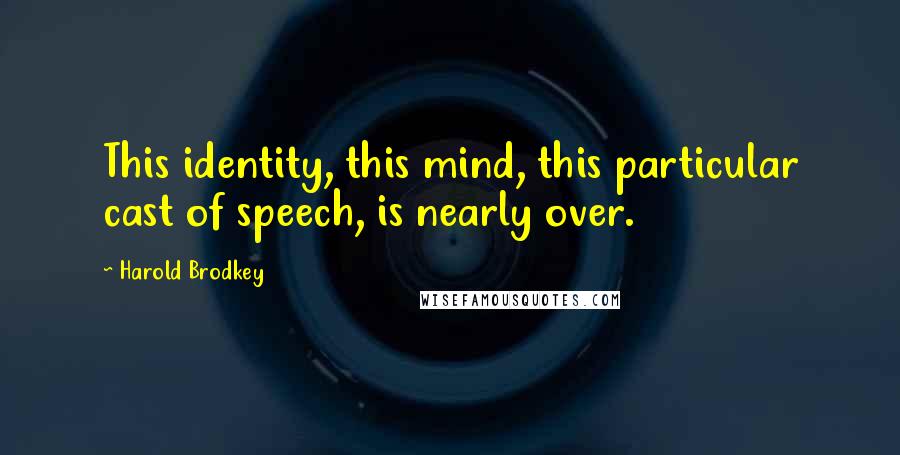 Harold Brodkey Quotes: This identity, this mind, this particular cast of speech, is nearly over.