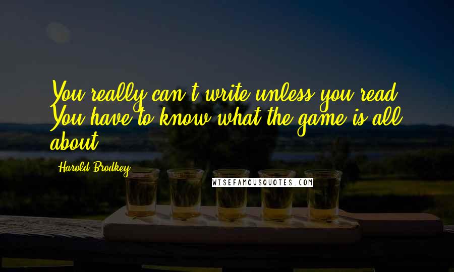 Harold Brodkey Quotes: You really can't write unless you read. You have to know what the game is all about.