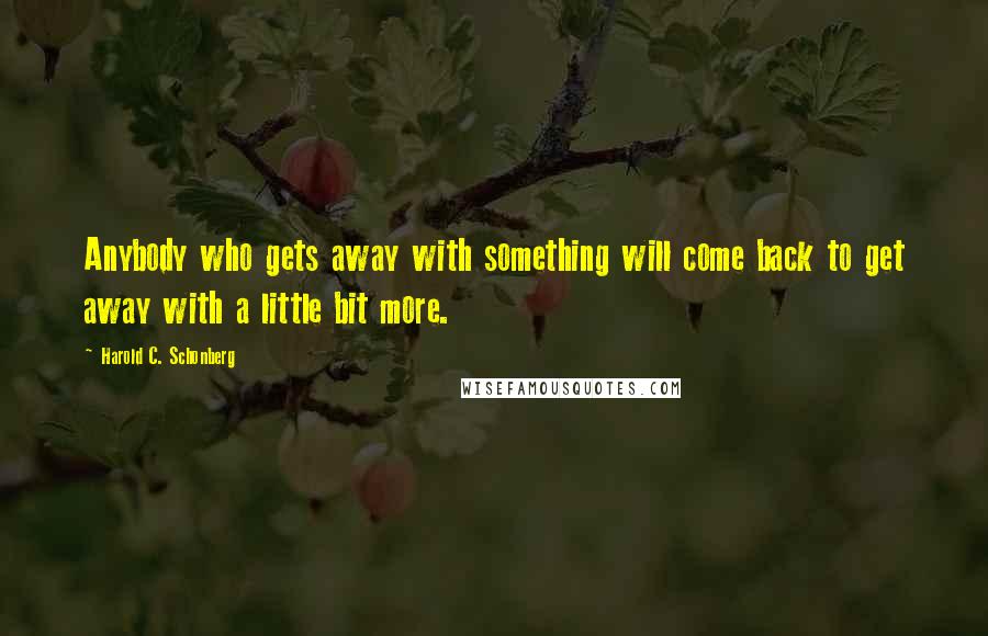 Harold C. Schonberg Quotes: Anybody who gets away with something will come back to get away with a little bit more.