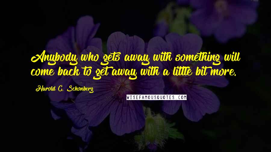 Harold C. Schonberg Quotes: Anybody who gets away with something will come back to get away with a little bit more.