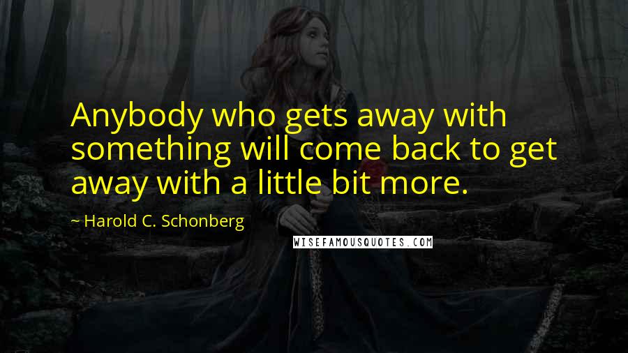 Harold C. Schonberg Quotes: Anybody who gets away with something will come back to get away with a little bit more.