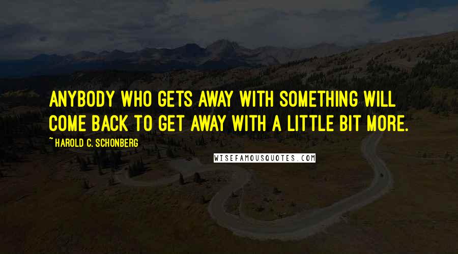 Harold C. Schonberg Quotes: Anybody who gets away with something will come back to get away with a little bit more.