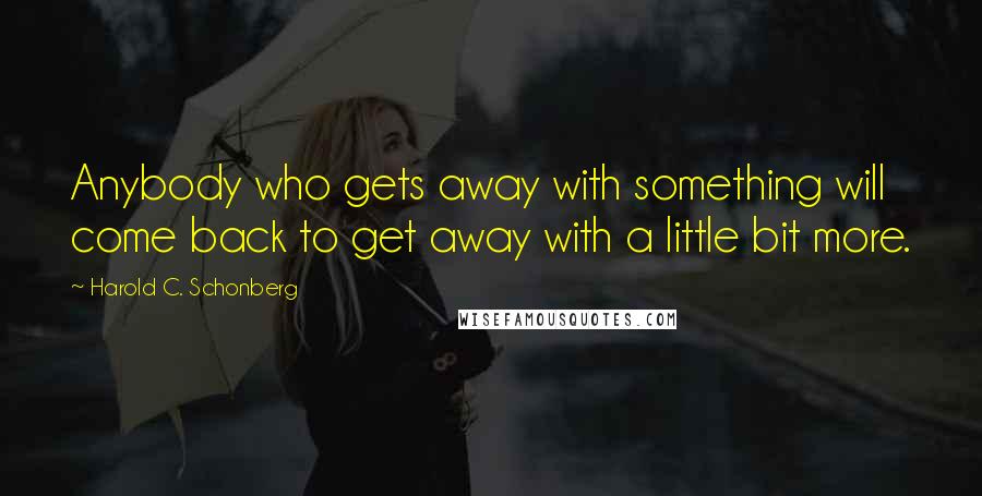 Harold C. Schonberg Quotes: Anybody who gets away with something will come back to get away with a little bit more.