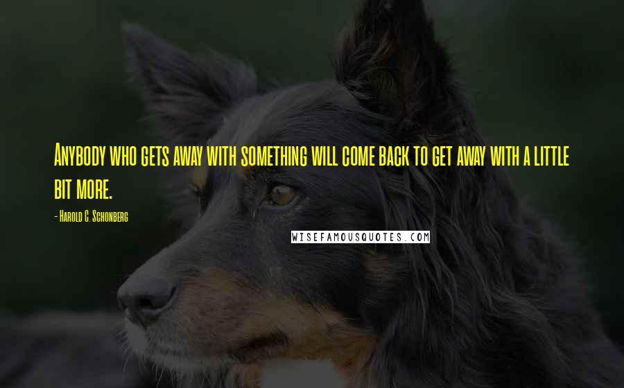 Harold C. Schonberg Quotes: Anybody who gets away with something will come back to get away with a little bit more.