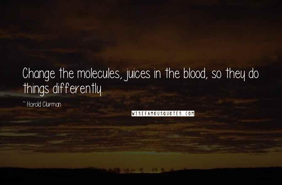 Harold Clurman Quotes: Change the molecules, juices in the blood, so they do things differently.