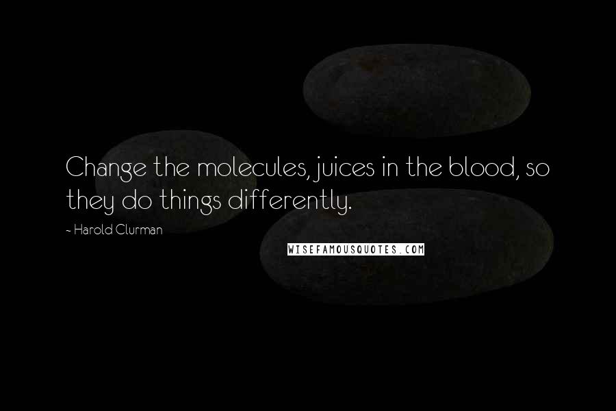 Harold Clurman Quotes: Change the molecules, juices in the blood, so they do things differently.