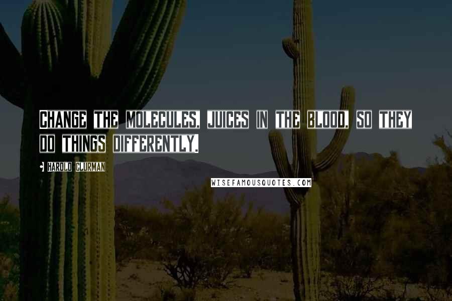 Harold Clurman Quotes: Change the molecules, juices in the blood, so they do things differently.