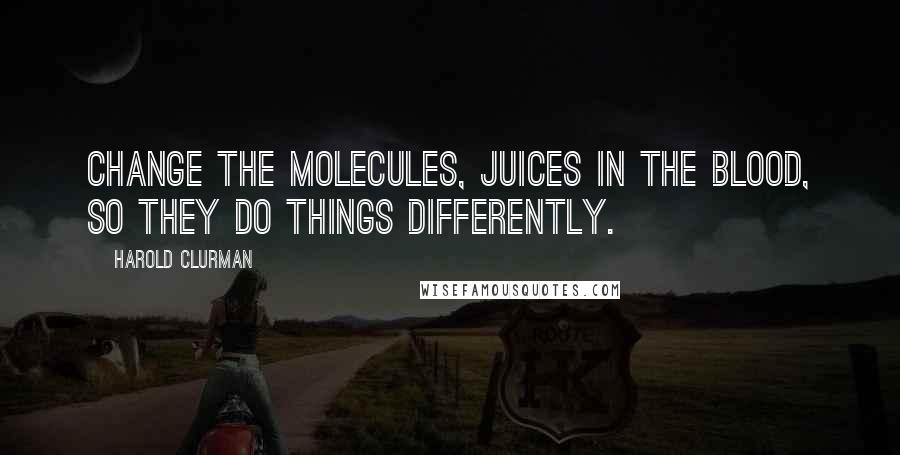 Harold Clurman Quotes: Change the molecules, juices in the blood, so they do things differently.
