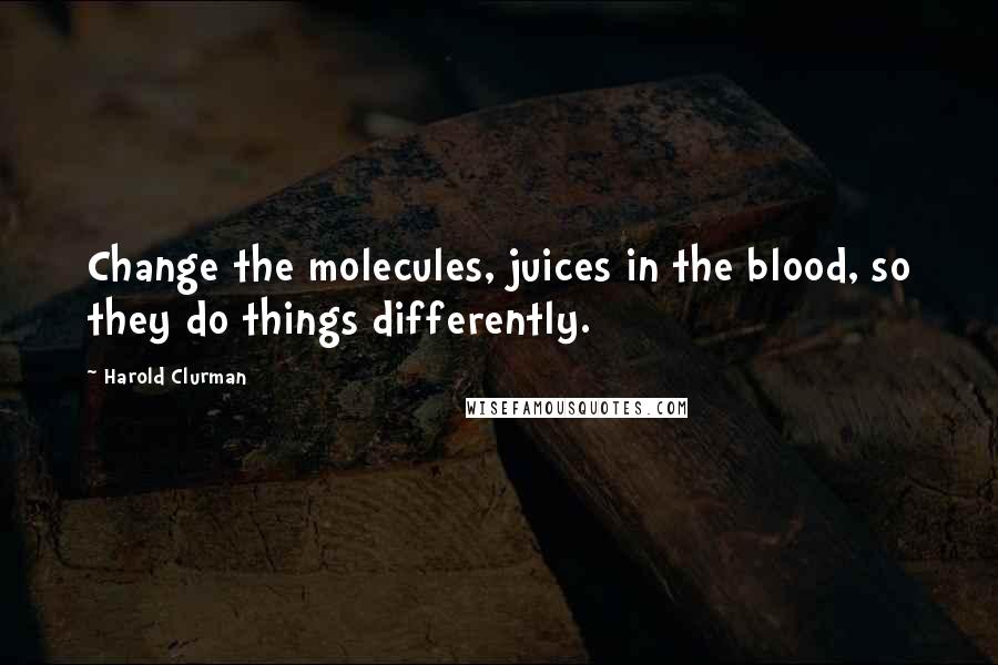 Harold Clurman Quotes: Change the molecules, juices in the blood, so they do things differently.