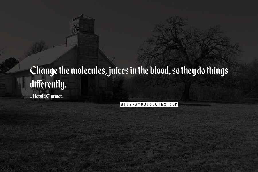 Harold Clurman Quotes: Change the molecules, juices in the blood, so they do things differently.