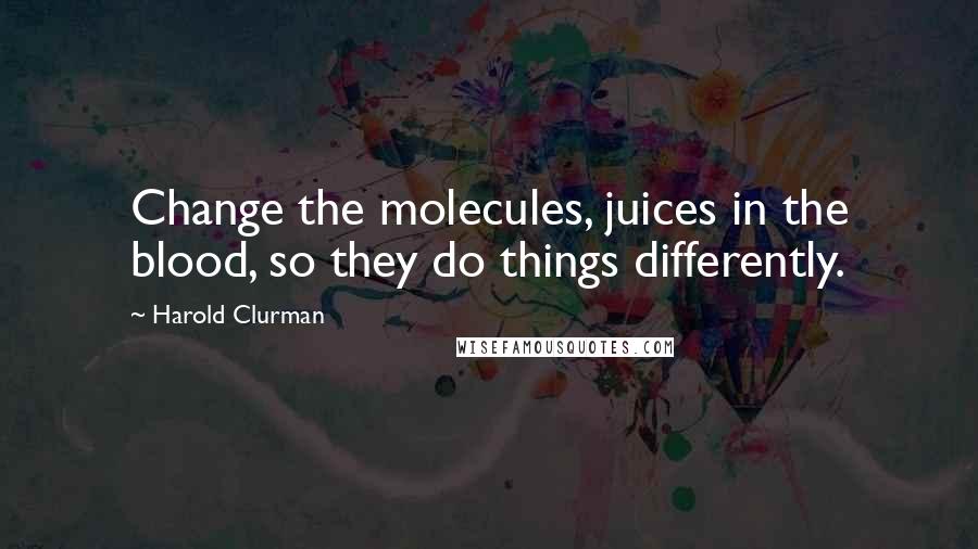 Harold Clurman Quotes: Change the molecules, juices in the blood, so they do things differently.