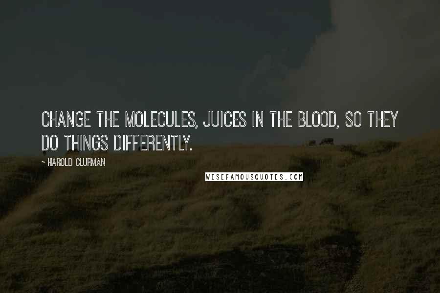 Harold Clurman Quotes: Change the molecules, juices in the blood, so they do things differently.