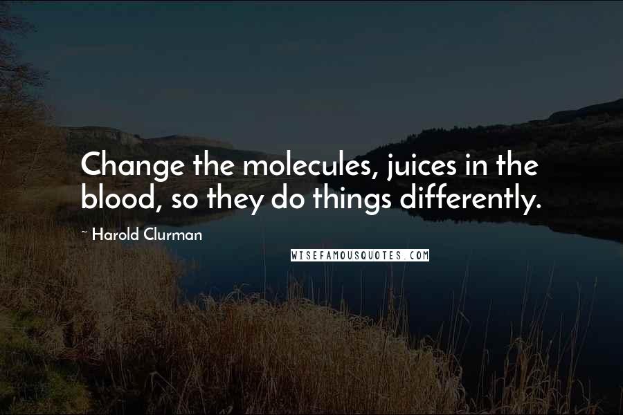 Harold Clurman Quotes: Change the molecules, juices in the blood, so they do things differently.