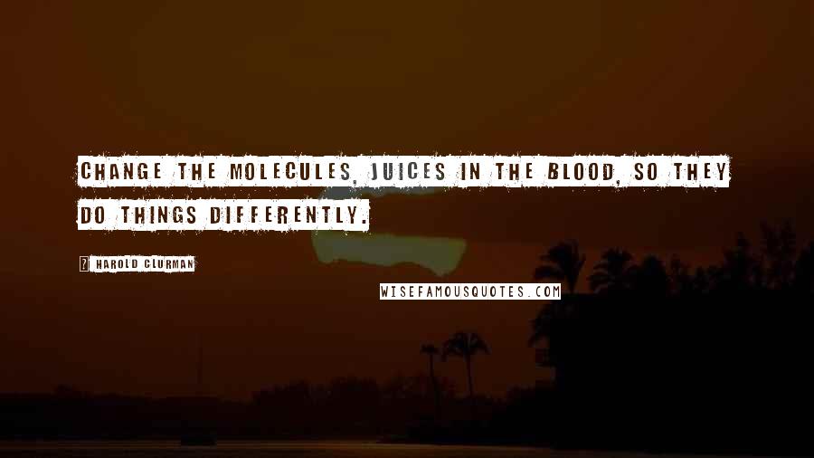 Harold Clurman Quotes: Change the molecules, juices in the blood, so they do things differently.