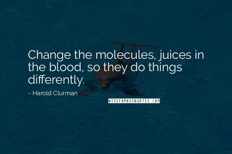 Harold Clurman Quotes: Change the molecules, juices in the blood, so they do things differently.
