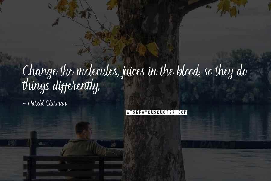 Harold Clurman Quotes: Change the molecules, juices in the blood, so they do things differently.