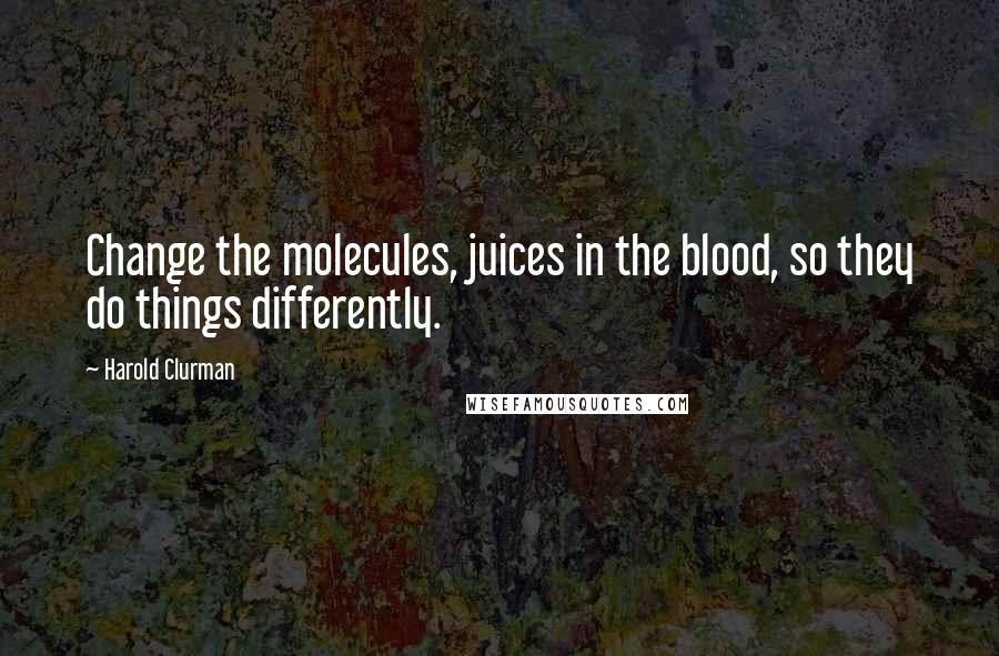 Harold Clurman Quotes: Change the molecules, juices in the blood, so they do things differently.