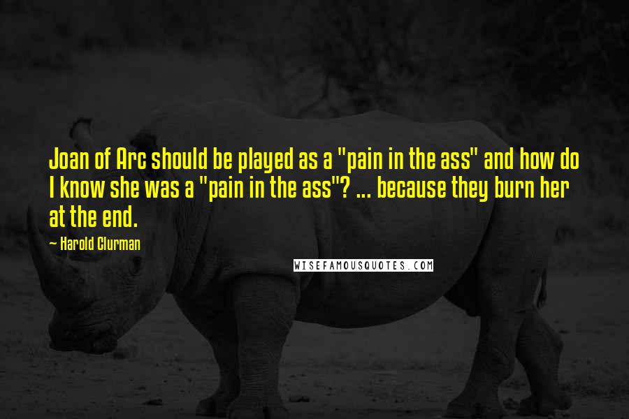 Harold Clurman Quotes: Joan of Arc should be played as a "pain in the ass" and how do I know she was a "pain in the ass"? ... because they burn her at the end.
