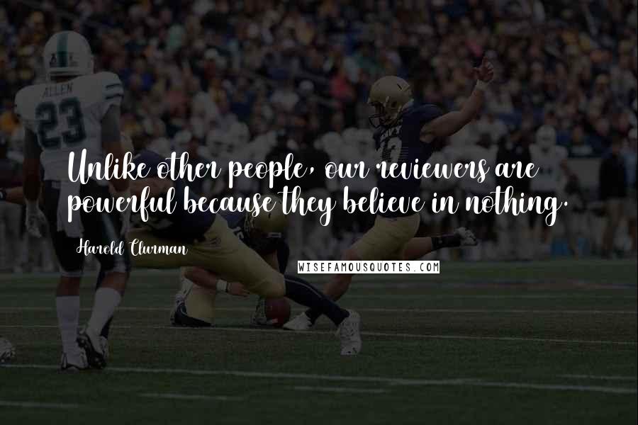 Harold Clurman Quotes: Unlike other people, our reviewers are powerful because they believe in nothing.