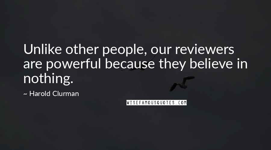 Harold Clurman Quotes: Unlike other people, our reviewers are powerful because they believe in nothing.