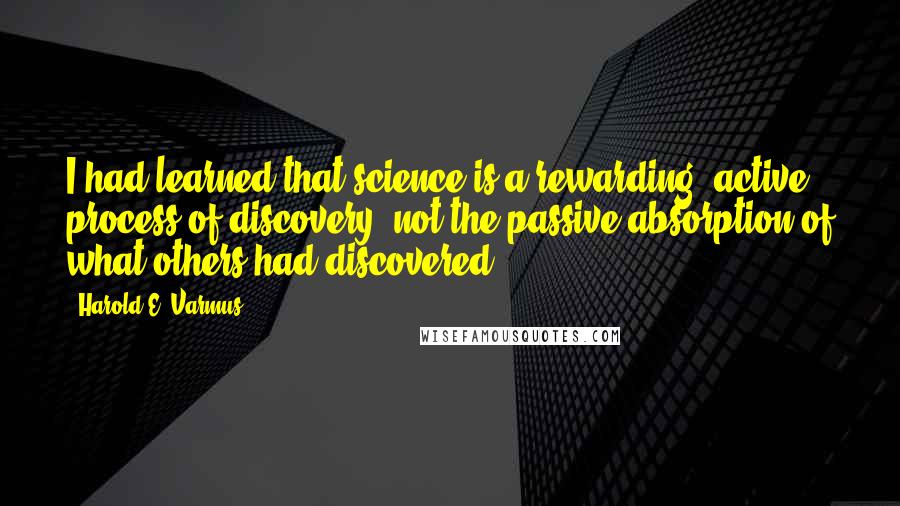 Harold E. Varmus Quotes: I had learned that science is a rewarding, active process of discovery, not the passive absorption of what others had discovered.
