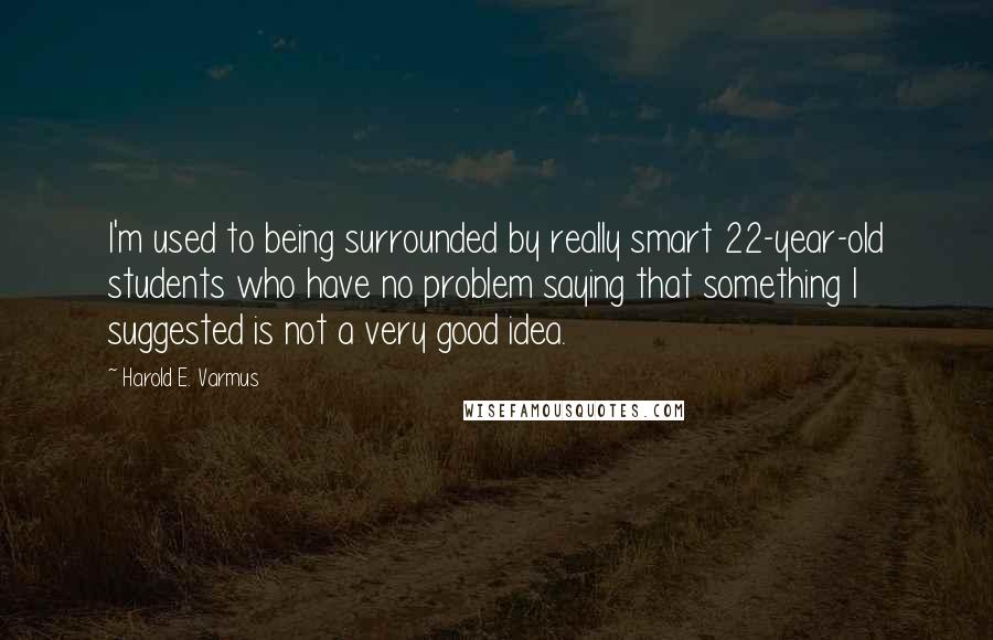 Harold E. Varmus Quotes: I'm used to being surrounded by really smart 22-year-old students who have no problem saying that something I suggested is not a very good idea.