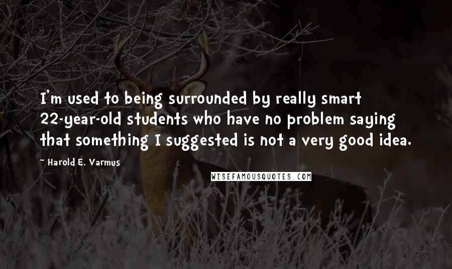 Harold E. Varmus Quotes: I'm used to being surrounded by really smart 22-year-old students who have no problem saying that something I suggested is not a very good idea.