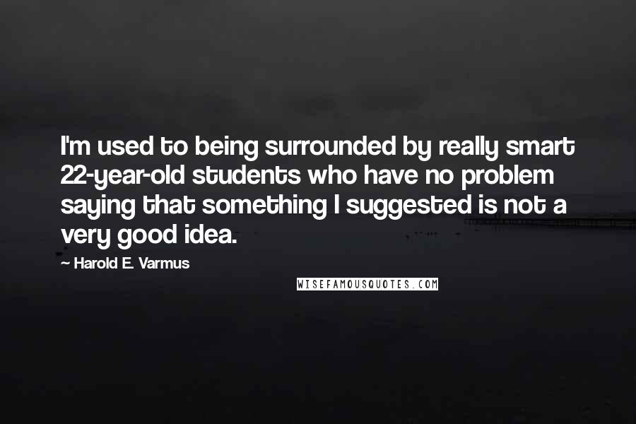 Harold E. Varmus Quotes: I'm used to being surrounded by really smart 22-year-old students who have no problem saying that something I suggested is not a very good idea.