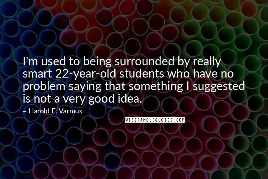 Harold E. Varmus Quotes: I'm used to being surrounded by really smart 22-year-old students who have no problem saying that something I suggested is not a very good idea.