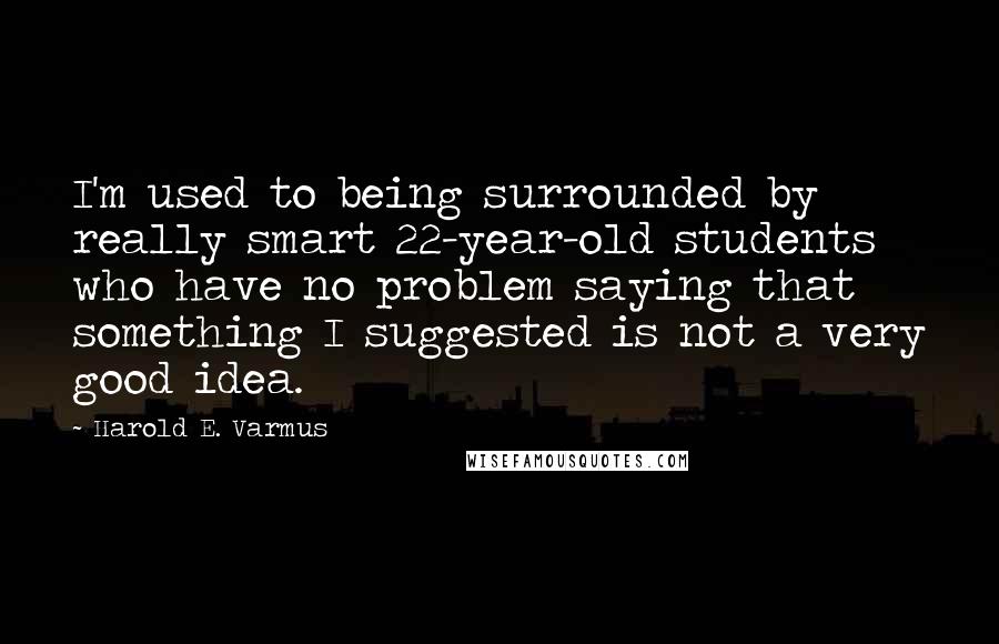 Harold E. Varmus Quotes: I'm used to being surrounded by really smart 22-year-old students who have no problem saying that something I suggested is not a very good idea.