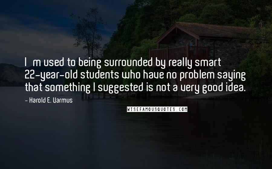 Harold E. Varmus Quotes: I'm used to being surrounded by really smart 22-year-old students who have no problem saying that something I suggested is not a very good idea.