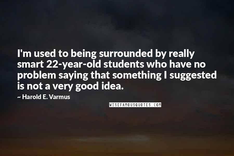 Harold E. Varmus Quotes: I'm used to being surrounded by really smart 22-year-old students who have no problem saying that something I suggested is not a very good idea.