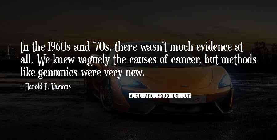 Harold E. Varmus Quotes: In the 1960s and '70s, there wasn't much evidence at all. We knew vaguely the causes of cancer, but methods like genomics were very new.