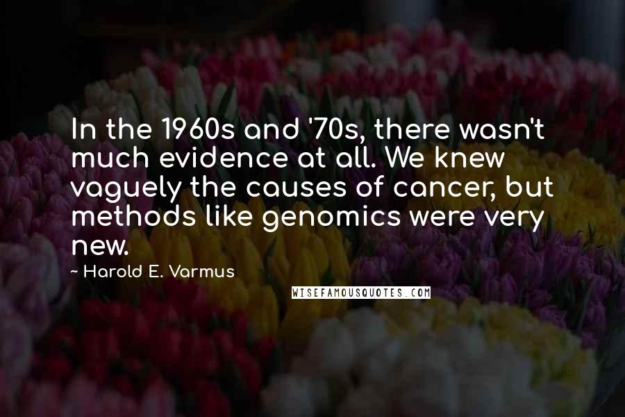 Harold E. Varmus Quotes: In the 1960s and '70s, there wasn't much evidence at all. We knew vaguely the causes of cancer, but methods like genomics were very new.