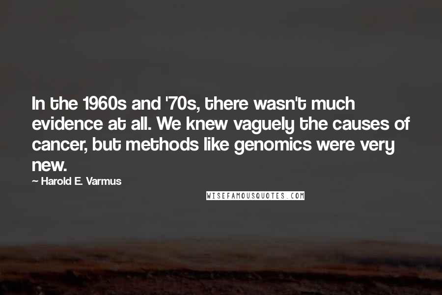Harold E. Varmus Quotes: In the 1960s and '70s, there wasn't much evidence at all. We knew vaguely the causes of cancer, but methods like genomics were very new.