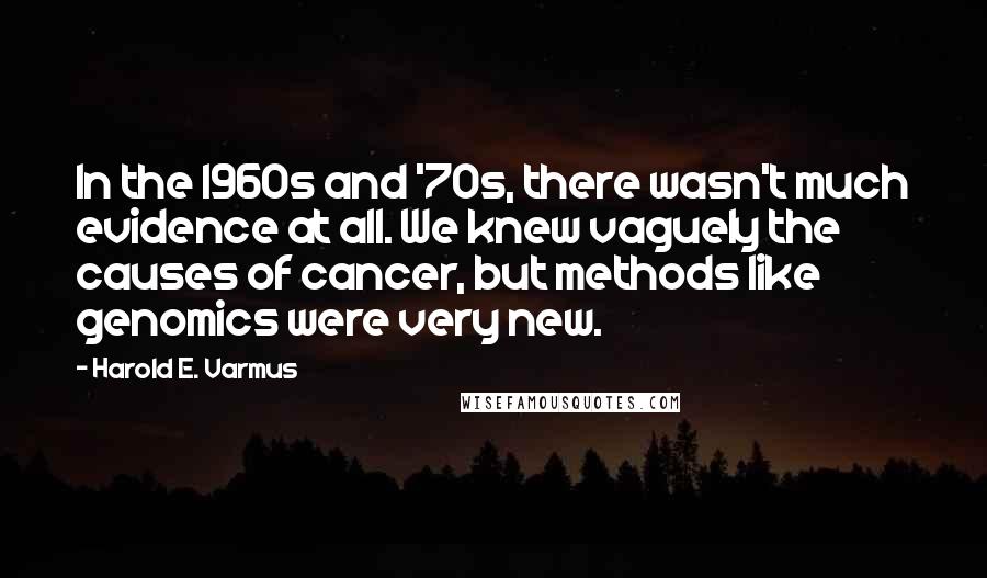 Harold E. Varmus Quotes: In the 1960s and '70s, there wasn't much evidence at all. We knew vaguely the causes of cancer, but methods like genomics were very new.