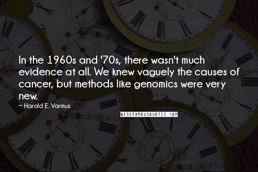 Harold E. Varmus Quotes: In the 1960s and '70s, there wasn't much evidence at all. We knew vaguely the causes of cancer, but methods like genomics were very new.