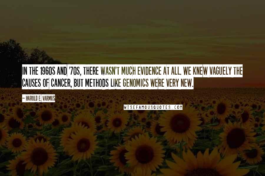 Harold E. Varmus Quotes: In the 1960s and '70s, there wasn't much evidence at all. We knew vaguely the causes of cancer, but methods like genomics were very new.