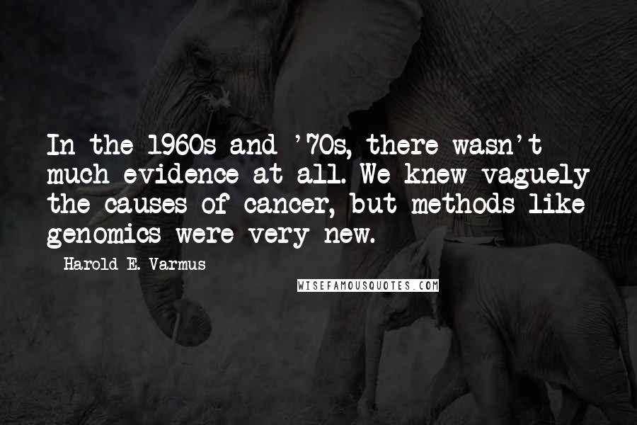 Harold E. Varmus Quotes: In the 1960s and '70s, there wasn't much evidence at all. We knew vaguely the causes of cancer, but methods like genomics were very new.